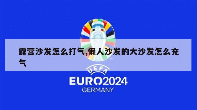 露营沙发怎么打气,懒人沙发的大沙发怎么充气