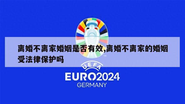 离婚不离家婚姻是否有效,离婚不离家的婚姻受法律保护吗