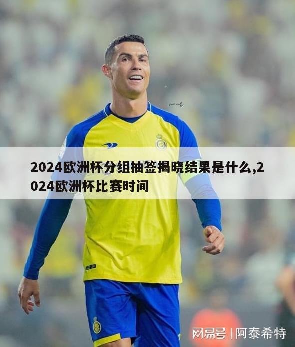 2024欧洲杯分组抽签揭晓结果是什么,2024欧洲杯比赛时间