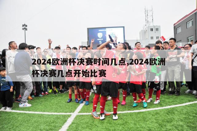 2024欧洲杯决赛时间几点,2024欧洲杯决赛几点开始比赛