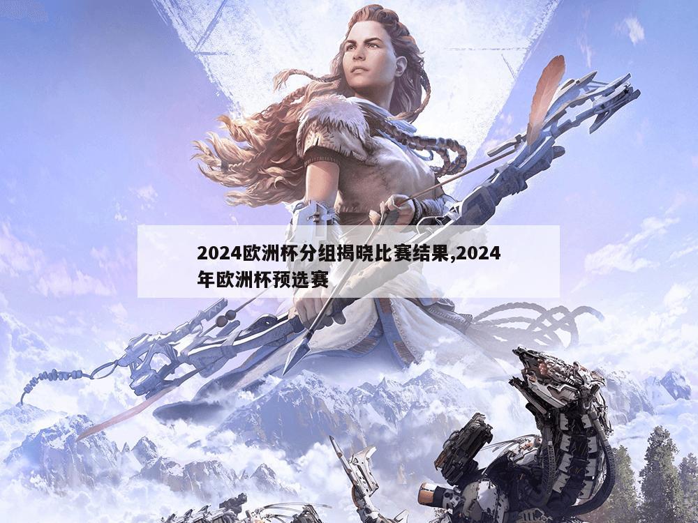 2024欧洲杯分组揭晓比赛结果,2024年欧洲杯预选赛